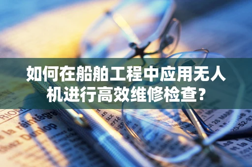 如何在船舶工程中应用无人机进行高效维修检查？