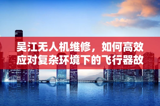 吴江无人机维修，如何高效应对复杂环境下的飞行器故障？