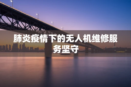 肺炎疫情下的无人机维修服务坚守