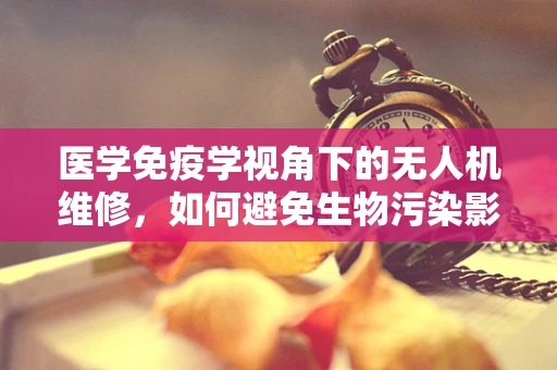 医学免疫学视角下的无人机维修，如何避免生物污染影响？