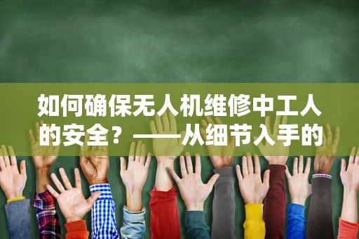 如何确保无人机维修中工人的安全？——从细节入手的无人机维修安全策略