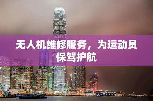 无人机维修服务，为运动员保驾护航