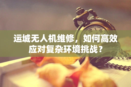 运城无人机维修，如何高效应对复杂环境挑战？
