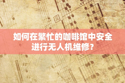 如何在繁忙的咖啡馆中安全进行无人机维修？