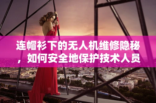 连帽衫下的无人机维修隐秘，如何安全地保护技术人员？