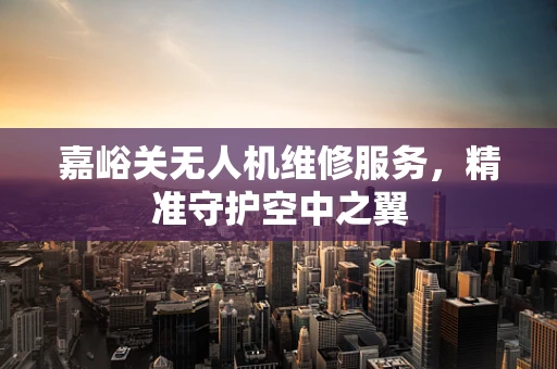嘉峪关无人机维修服务，精准守护空中之翼