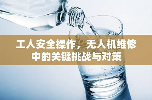 工人安全操作，无人机维修中的关键挑战与对策