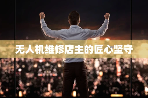 无人机维修店主的匠心坚守