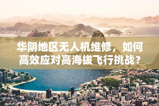华阴地区无人机维修，如何高效应对高海拔飞行挑战？