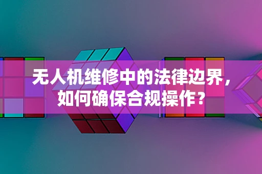 无人机维修中的法律边界，如何确保合规操作？