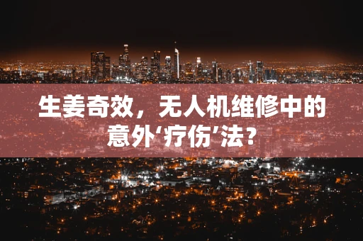 生姜奇效，无人机维修中的意外‘疗伤’法？