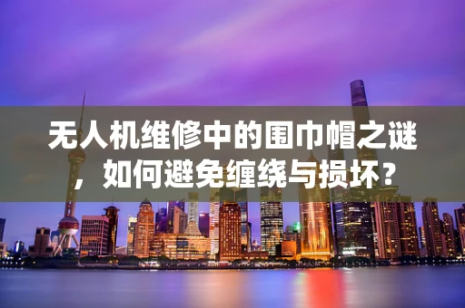 无人机维修中的围巾帽之谜，如何避免缠绕与损坏？