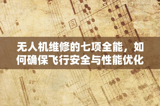 无人机维修的七项全能，如何确保飞行安全与性能优化？