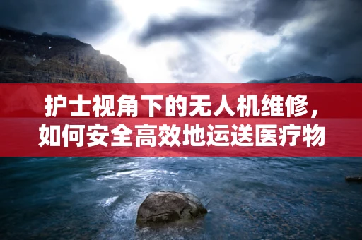 护士视角下的无人机维修，如何安全高效地运送医疗物资？