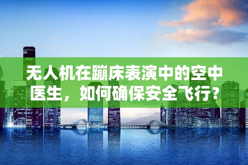 无人机在蹦床表演中的空中医生，如何确保安全飞行？