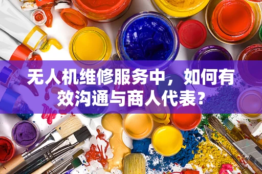 无人机维修服务中，如何有效沟通与商人代表？