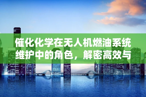 催化化学在无人机燃油系统维护中的角色，解密高效与环保的秘密