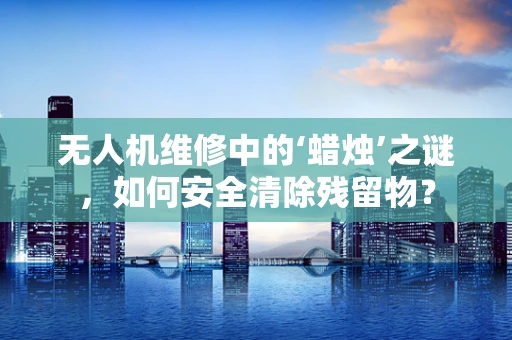 无人机维修中的‘蜡烛’之谜，如何安全清除残留物？