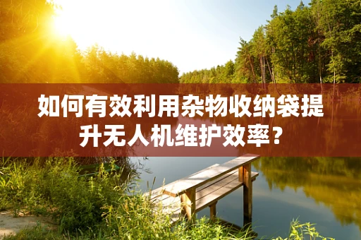 如何有效利用杂物收纳袋提升无人机维护效率？