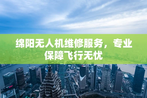 绵阳无人机维修服务，专业保障飞行无忧