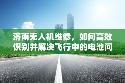济南无人机维修，如何高效识别并解决飞行中的电池问题？