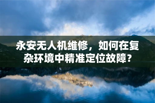 永安无人机维修，如何在复杂环境中精准定位故障？