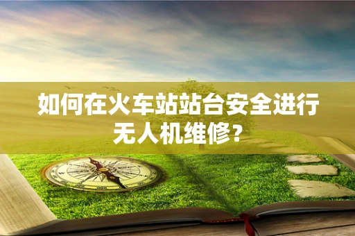 如何在火车站站台安全进行无人机维修？