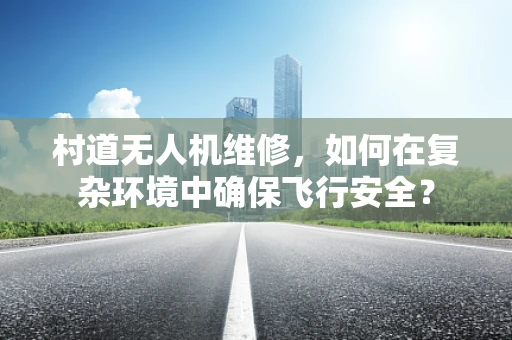 村道无人机维修，如何在复杂环境中确保飞行安全？