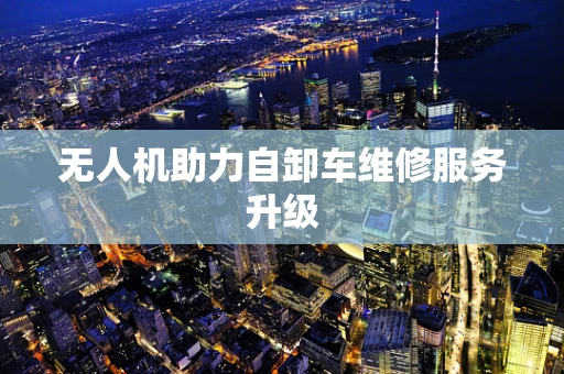 无人机助力自卸车维修服务升级