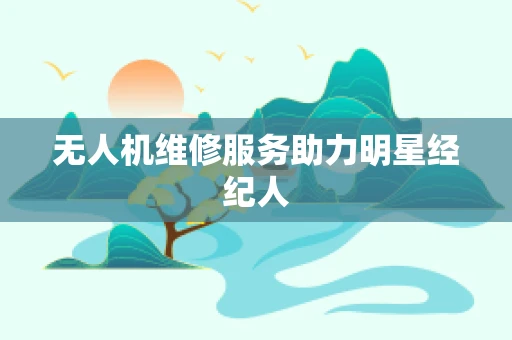 无人机维修服务助力明星经纪人