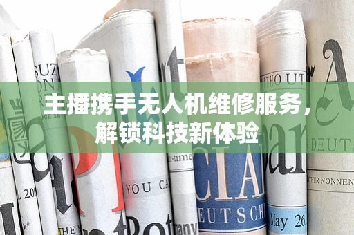 主播携手无人机维修服务，解锁科技新体验