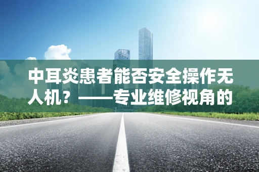 中耳炎患者能否安全操作无人机？——专业维修视角的解答