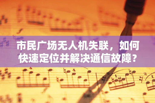 市民广场无人机失联，如何快速定位并解决通信故障？