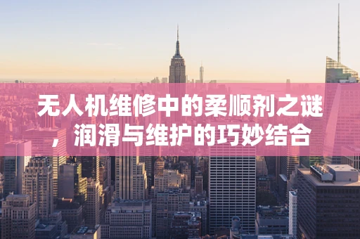无人机维修中的柔顺剂之谜，润滑与维护的巧妙结合