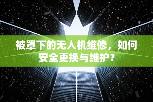 被罩下的无人机维修，如何安全更换与维护？