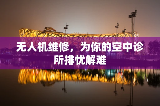 无人机维修，为你的空中诊所排忧解难