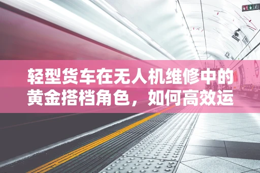 轻型货车在无人机维修中的黄金搭档角色，如何高效运输与维护？