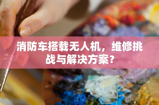消防车搭载无人机，维修挑战与解决方案？
