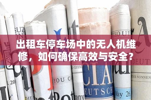 出租车停车场中的无人机维修，如何确保高效与安全？