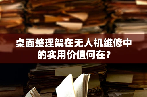 桌面整理架在无人机维修中的实用价值何在？