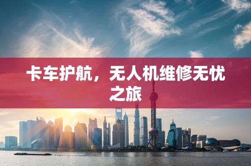 卡车护航，无人机维修无忧之旅