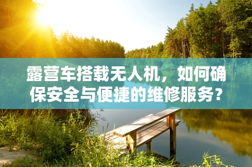 露营车搭载无人机，如何确保安全与便捷的维修服务？