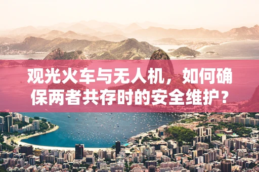观光火车与无人机，如何确保两者共存时的安全维护？