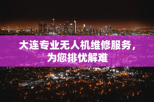 大连专业无人机维修服务，为您排忧解难