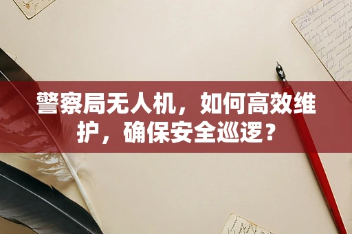警察局无人机，如何高效维护，确保安全巡逻？