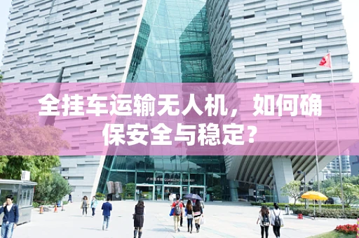全挂车运输无人机，如何确保安全与稳定？