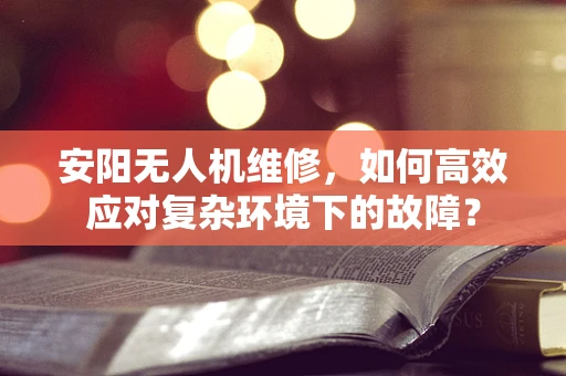 安阳无人机维修，如何高效应对复杂环境下的故障？