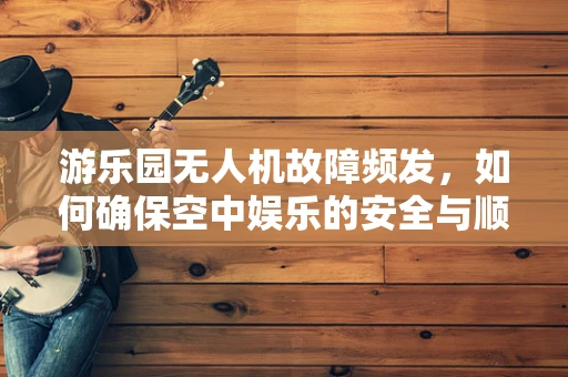 游乐园无人机故障频发，如何确保空中娱乐的安全与顺畅？