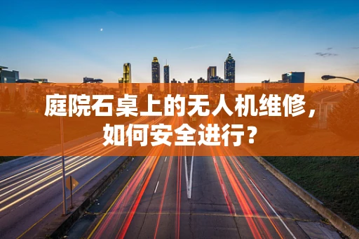 庭院石桌上的无人机维修，如何安全进行？