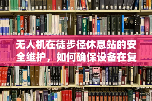 无人机在徒步径休息站的安全维护，如何确保设备在复杂环境中的稳定运行？